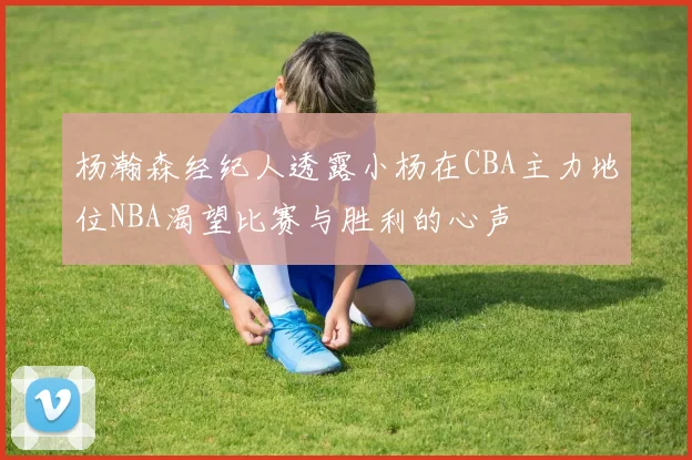 杨瀚森经纪人透露小杨在CBA主力地位NBA渴望比赛与胜利的心声