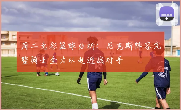 周二竞彩篮球分析：尼克斯阵容完整骑士全力以赴迎战对手