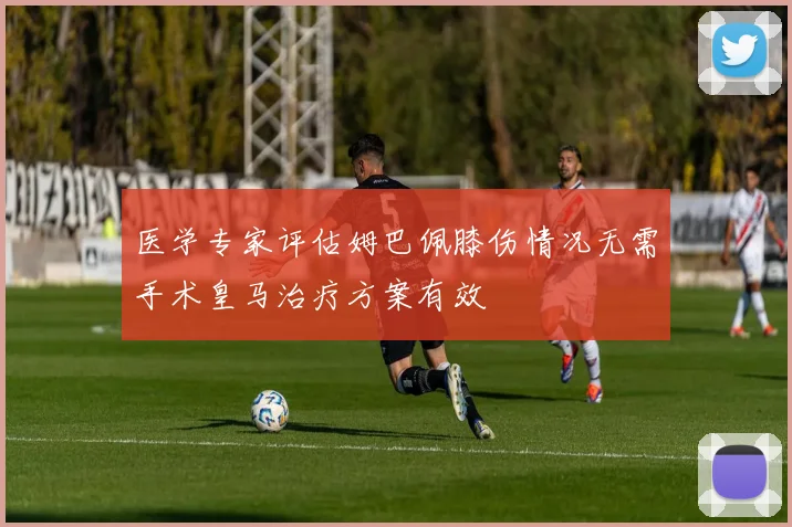 医学专家评估姆巴佩膝伤情况无需手术皇马治疗方案有效