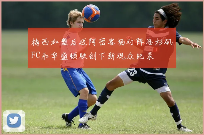 梅西加盟后迈阿密客场对阵洛杉矶FC和华盛顿联创下新观众纪录