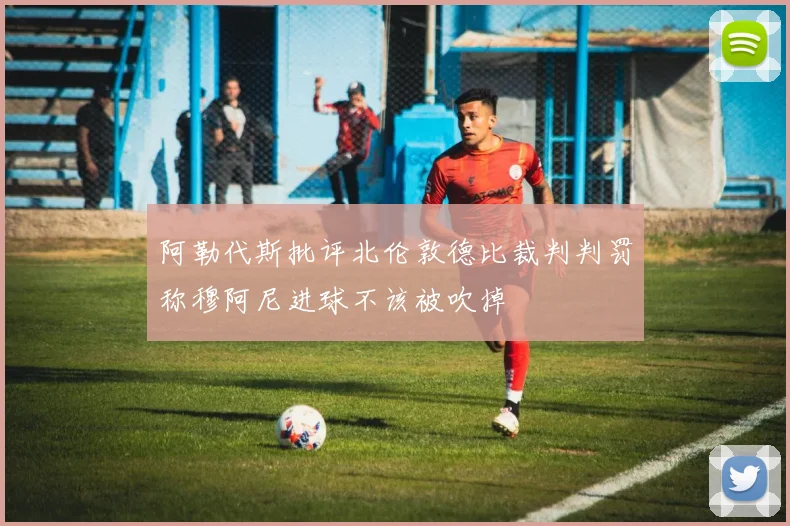 阿勒代斯批评北伦敦德比裁判判罚称穆阿尼进球不该被吹掉