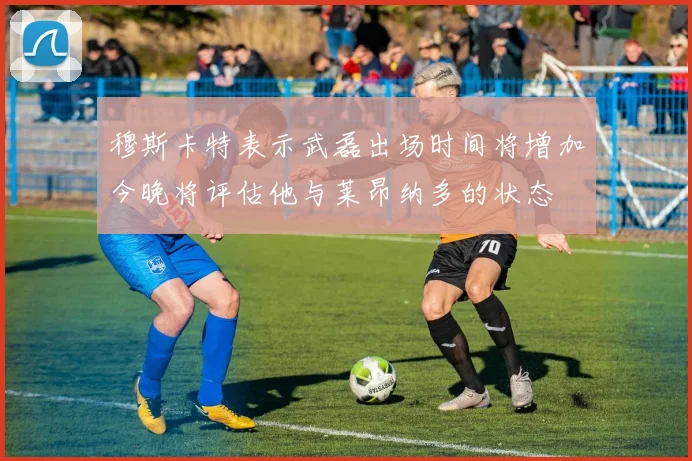 穆斯卡特表示武磊出场时间将增加今晚将评估他与莱昂纳多的状态
