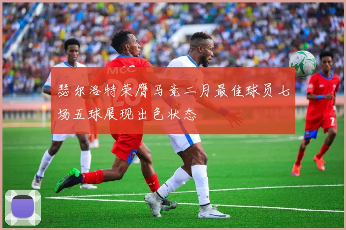 瑟尔洛特荣膺马竞二月最佳球员七场五球展现出色状态
