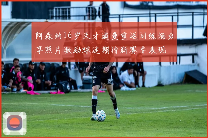 阿森纳16岁天才道曼重返训练场分享照片激励球迷期待新赛季表现