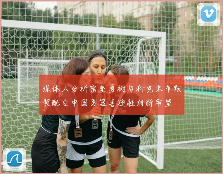 媒体人分析富坚勇树与科克末节默契配合中国男篮喜迎胜利新希望