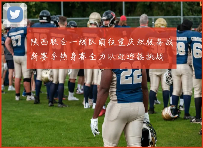 陕西联合一线队前往重庆积极备战新赛季热身赛全力以赴迎接挑战