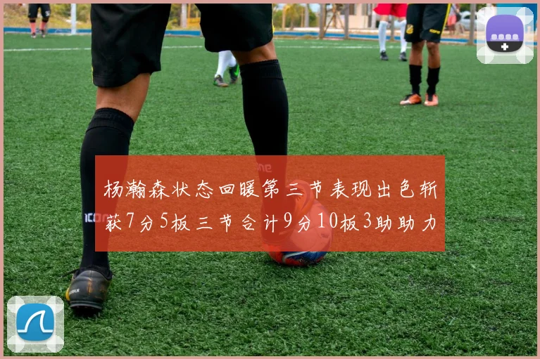 杨瀚森状态回暖第三节表现出色斩获7分5板三节合计9分10板3助助力球队反击