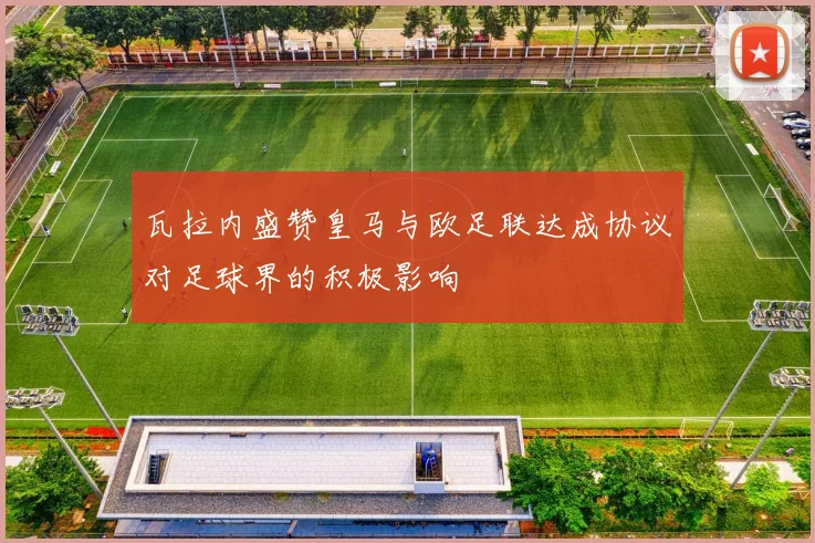瓦拉内盛赞皇马与欧足联达成协议对足球界的积极影响