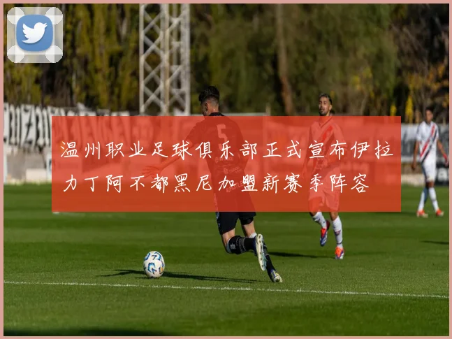 温州职业足球俱乐部正式宣布伊拉力丁阿不都黑尼加盟新赛季阵容