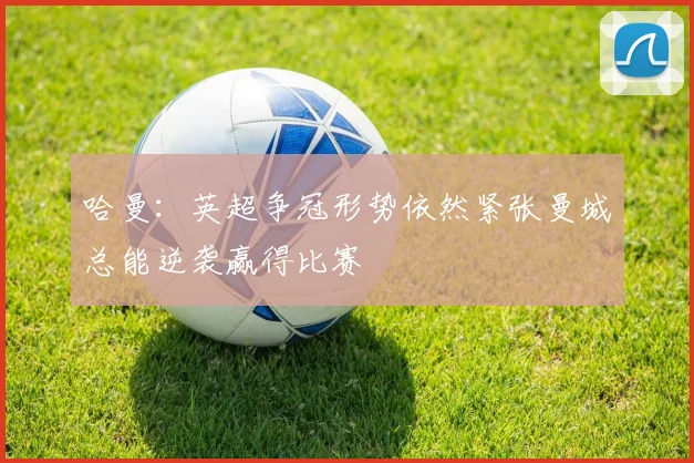 哈曼：英超争冠形势依然紧张曼城总能逆袭赢得比赛