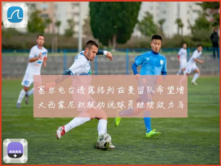 塞尔电台透露格列兹曼留队希望增大西蒙尼积极劝说球员继续效力马竞