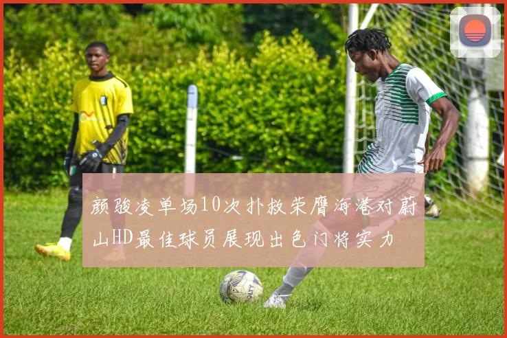 颜骏凌单场10次扑救荣膺海港对蔚山HD最佳球员展现出色门将实力