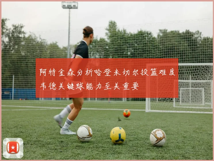 阿特金森分析哈登米切尔投篮难度韦德关键球能力至关重要