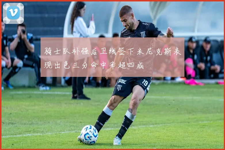 骑士队补强后卫线签下米尼克斯表现出色三分命中率超四成