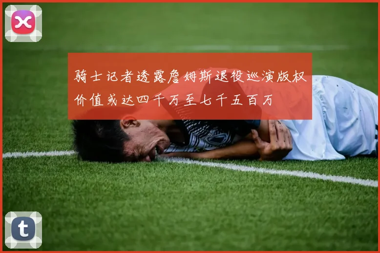 骑士记者透露詹姆斯退役巡演版权价值或达四千万至七千五百万