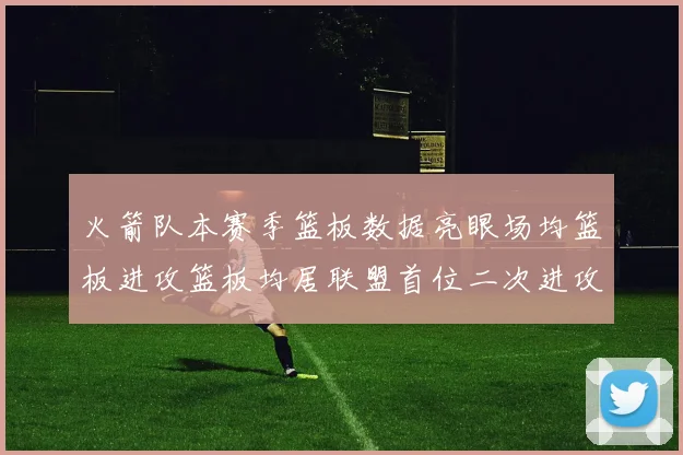 火箭队本赛季篮板数据亮眼场均篮板进攻篮板均居联盟首位二次进攻得分紧随其后