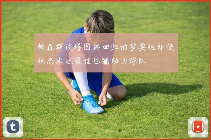 帕森斯谈塔图姆回归的重要性即使状态未达最佳也能助力球队