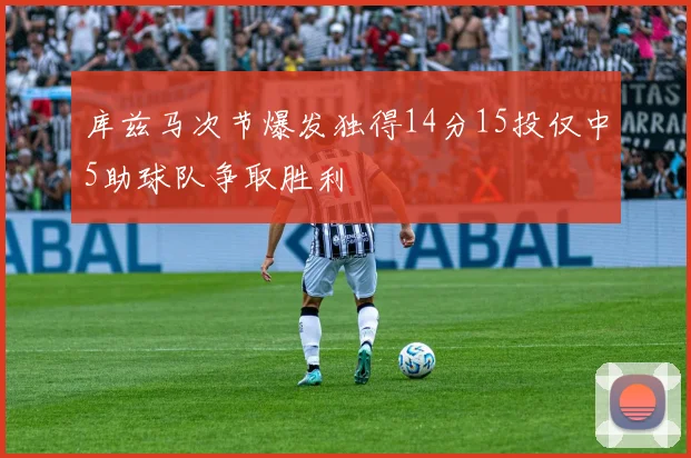 库兹马次节爆发独得14分15投仅中5助球队争取胜利