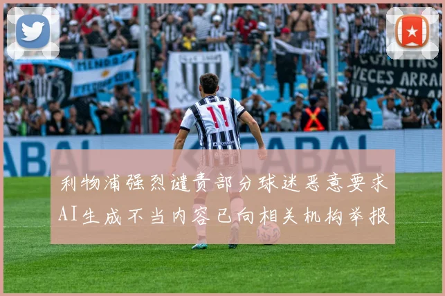 利物浦强烈谴责部分球迷恶意要求AI生成不当内容已向相关机构举报