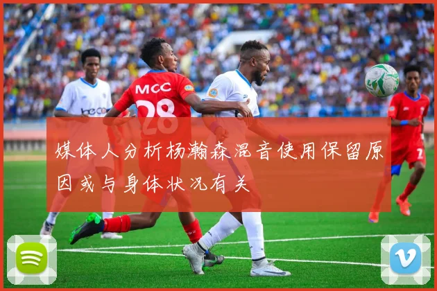 媒体人分析杨瀚森混音使用保留原因或与身体状况有关