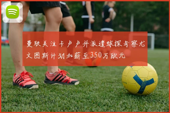 曼联关注卡卢卢并派遣球探考察尤文图斯计划加薪至350万欧元