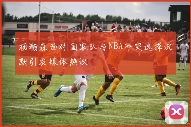 杨瀚森面对国家队与NBA冲突选择沉默引发媒体热议