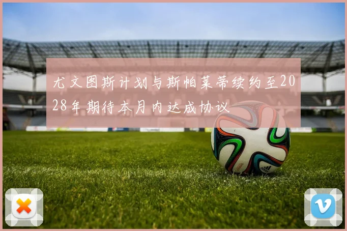 尤文图斯计划与斯帕莱蒂续约至2028年期待本月内达成协议