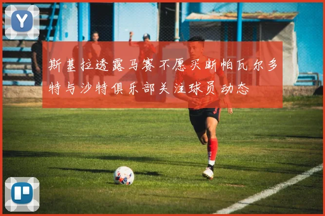 斯基拉透露马赛不愿买断帕瓦尔多特与沙特俱乐部关注球员动态