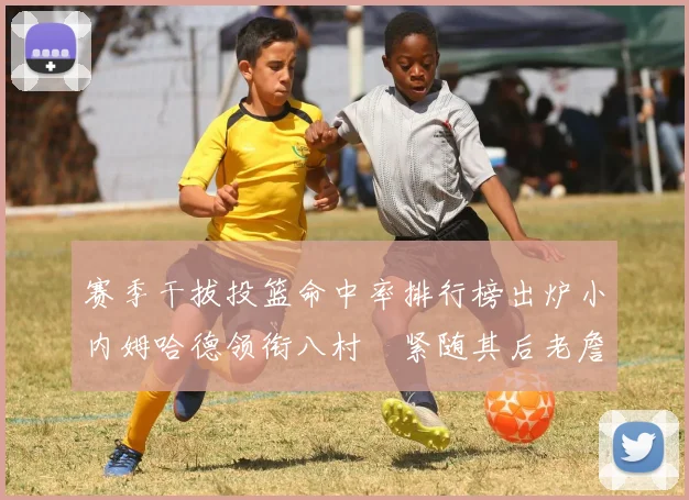 赛季干拔投篮命中率排行榜出炉小内姆哈德领衔八村塁紧随其后老詹稳居前列