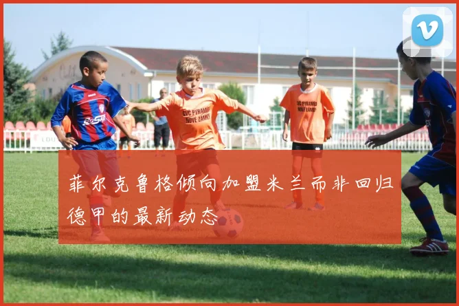 菲尔克鲁格倾向加盟米兰而非回归德甲的最新动态