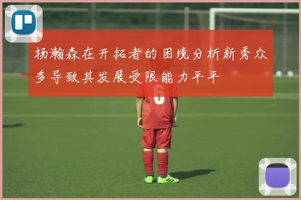 杨瀚森在开拓者的困境分析新秀众多导致其发展受限能力平平