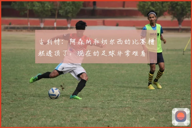 古利特：阿森纳和切尔西的比赛糟糕透顶了，现在的足球非常难看