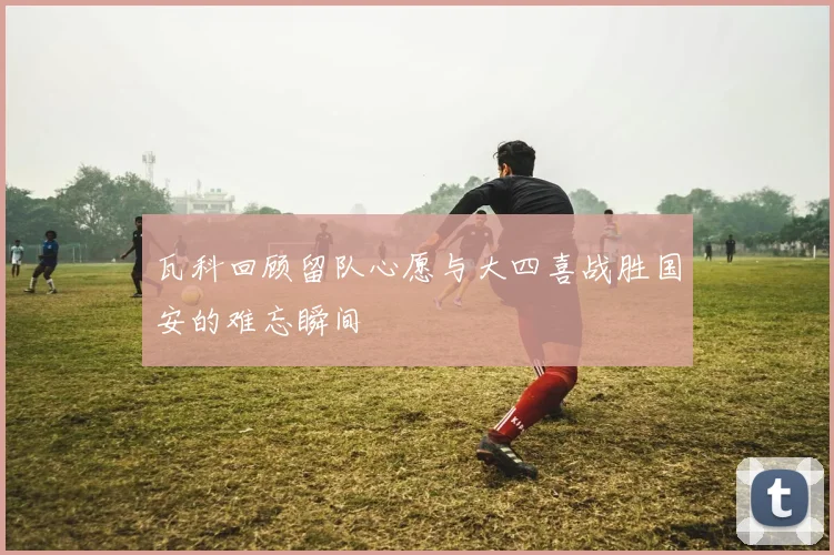 瓦科回顾留队心愿与大四喜战胜国安的难忘瞬间