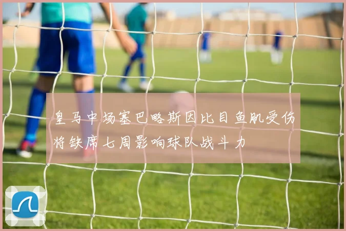 皇马中场塞巴略斯因比目鱼肌受伤将缺席七周影响球队战斗力