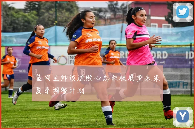 篮网主帅谈连败心态积极展望未来夏季调整计划